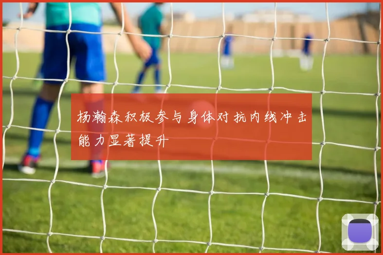 杨瀚森积极参与身体对抗内线冲击能力显著提升