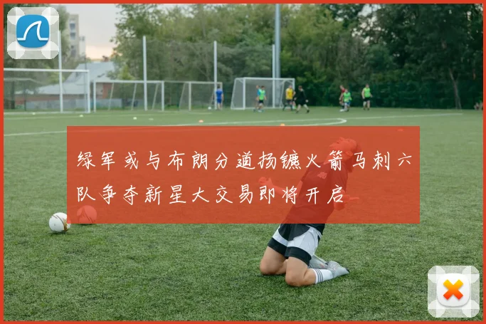 绿军或与布朗分道扬镳火箭马刺六队争夺新星大交易即将开启