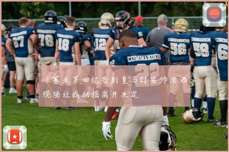 卡塞米罗回忆告别皇马时安帅泪洒现场让我动摇离开决定