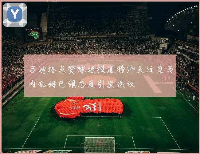 吕迪格点赞球迷报道穆帅关注皇马内乱姆巴佩态度引发热议
