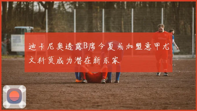 迪卡尼奥透露B席今夏或加盟意甲尤文科莫成为潜在新东家