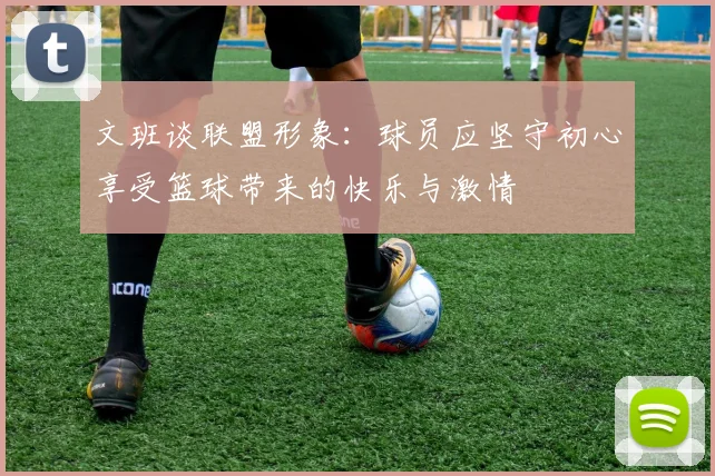 文班谈联盟形象：球员应坚守初心享受篮球带来的快乐与激情