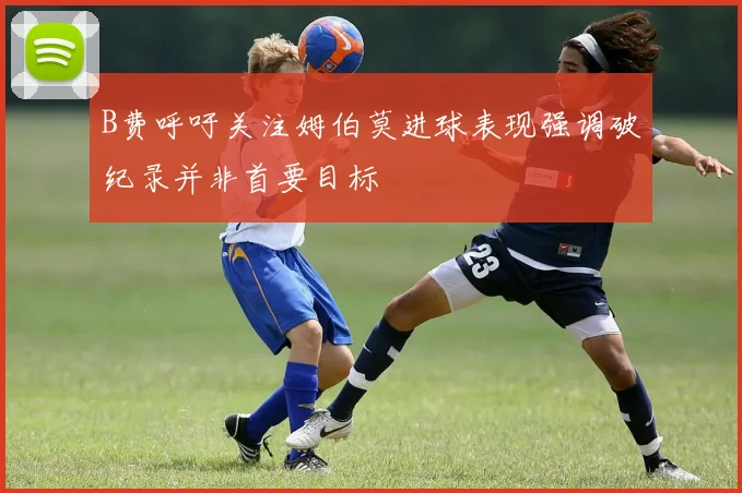 B费呼吁关注姆伯莫进球表现强调破纪录并非首要目标