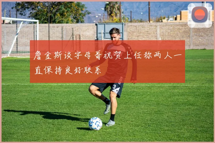 詹金斯谈字母哥祝贺上任称两人一直保持良好联系
