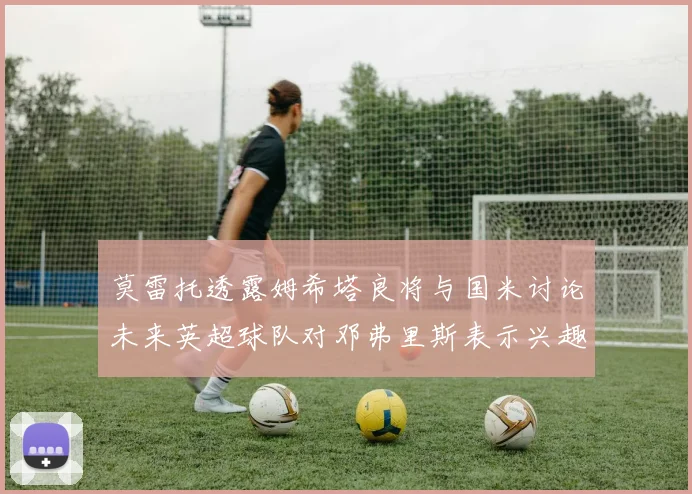 莫雷托透露姆希塔良将与国米讨论未来英超球队对邓弗里斯表示兴趣