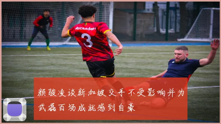颜骏凌谈新加坡交手不受影响并为武磊百场成就感到自豪