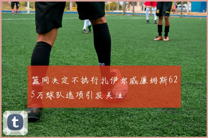篮网决定不执行扎伊尔威廉姆斯625万球队选项引发关注