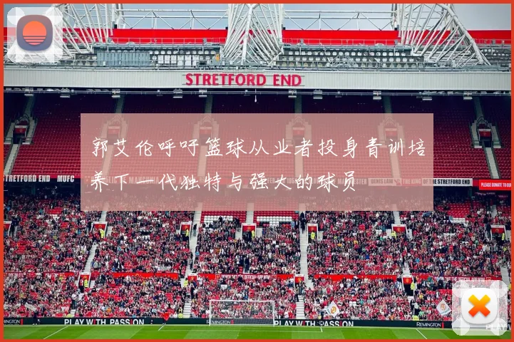 郭艾伦呼吁篮球从业者投身青训培养下一代独特与强大的球员