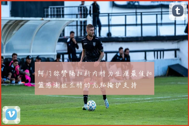 阿门称赞隔扣科内特为生涯最佳扣篮感谢杜兰特的无私掩护支持