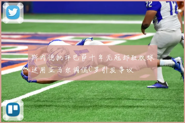 斯内德批评巴萨十年无冠却狂欢球迷用亚马尔调侃C罗引发争议