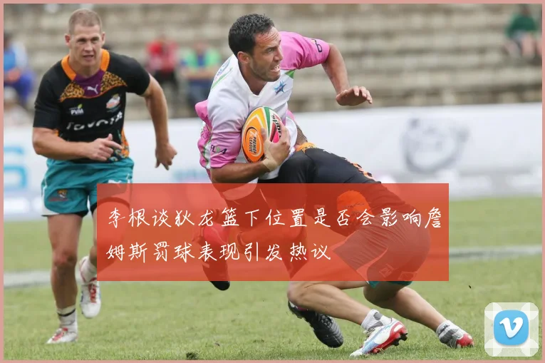 李根谈狄龙篮下位置是否会影响詹姆斯罚球表现引发热议