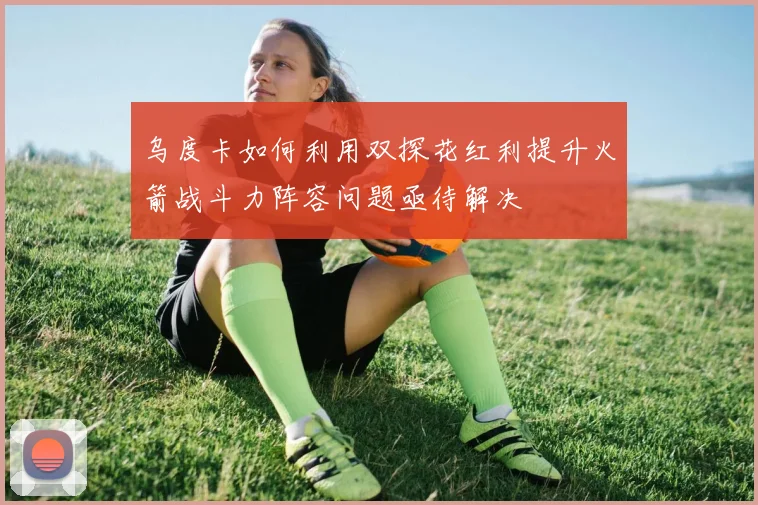 乌度卡如何利用双探花红利提升火箭战斗力阵容问题亟待解决