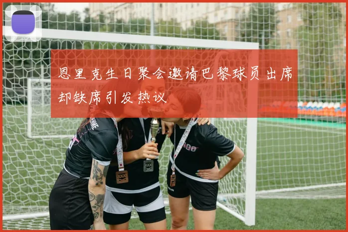 恩里克生日聚会邀请巴黎球员出席却缺席引发热议