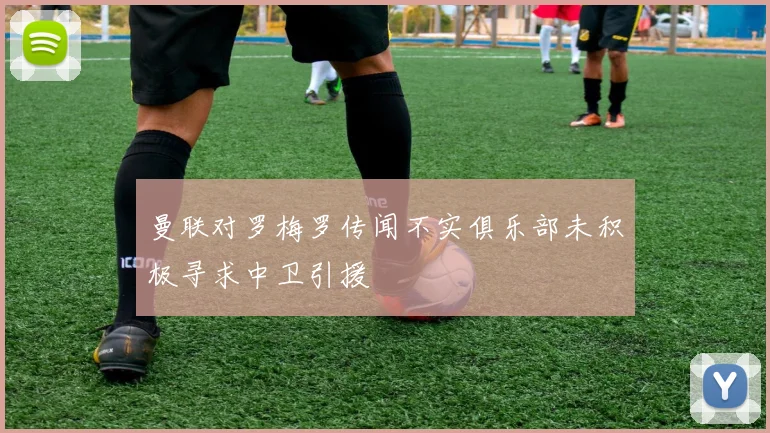 曼联对罗梅罗传闻不实俱乐部未积极寻求中卫引援