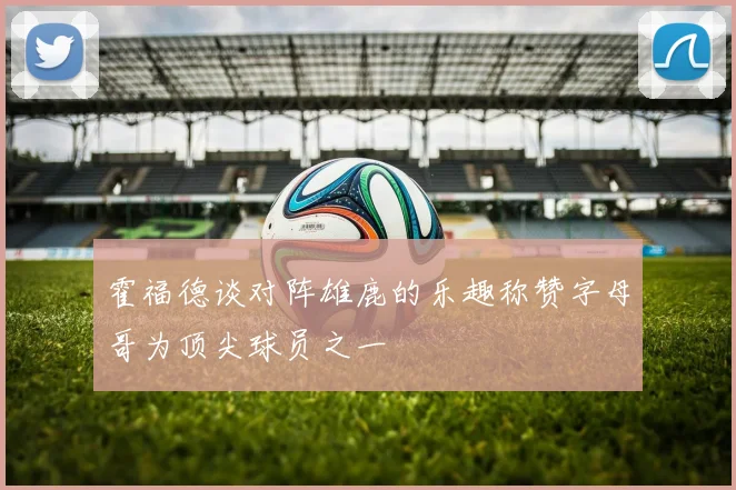 霍福德谈对阵雄鹿的乐趣称赞字母哥为顶尖球员之一