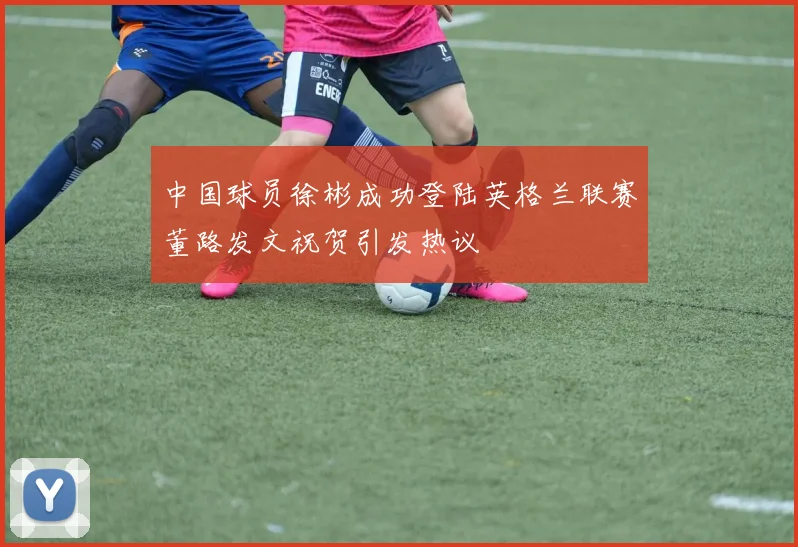 中国球员徐彬成功登陆英格兰联赛董路发文祝贺引发热议