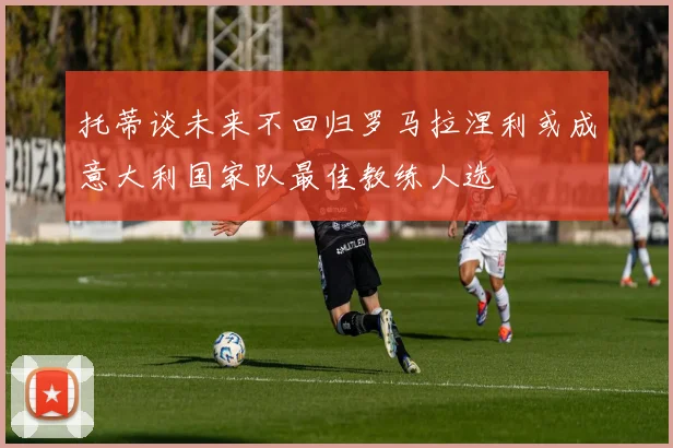 托蒂谈未来不回归罗马拉涅利或成意大利国家队最佳教练人选