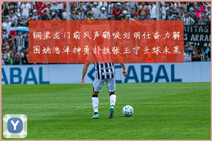 铜梁龙门前风声鹤唳刘明仕奋力解围姚浩洋神勇扑救张玉宁头球未果