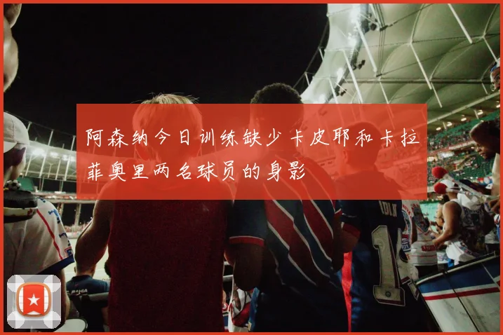 阿森纳今日训练缺少卡皮耶和卡拉菲奥里两名球员的身影