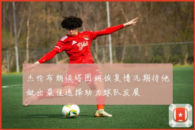 杰伦布朗谈塔图姆恢复情况期待他做出最佳选择助力球队发展