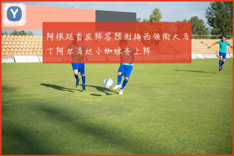 阿根廷首发阵容预测梅西领衔大马丁阿尔马达小蜘蛛齐上阵
