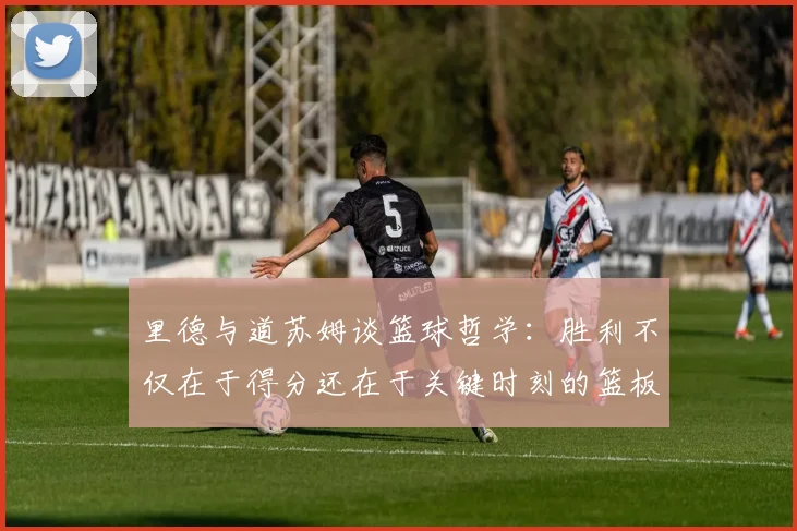 里德与道苏姆谈篮球哲学：胜利不仅在于得分还在于关键时刻的篮板球